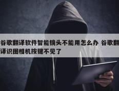 谷歌翻译软件智能镜头不能用怎么办 谷歌翻译识图相机按键不见了