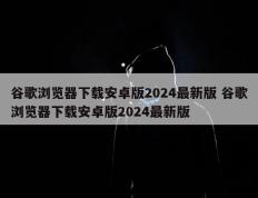 谷歌浏览器下载安卓版2024最新版 谷歌浏览器下载安卓版2024最新版