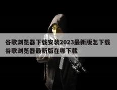 谷歌浏览器下载安装2023最新版怎下载 谷歌浏览器最新版在哪下载