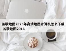 谷歌地图2023年高清地图计算机怎么下载 谷歌地图2016