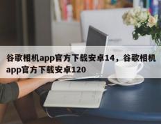 谷歌相机app官方下载安卓14，谷歌相机app官方下载安卓120