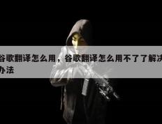 谷歌翻译怎么用，谷歌翻译怎么用不了了解决办法