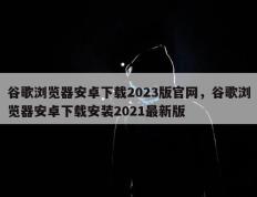 谷歌浏览器安卓下载2023版官网，谷歌浏览器安卓下载安装2021最新版