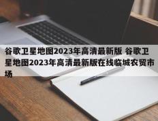 谷歌卫星地图2023年高清最新版 谷歌卫星地图2023年高清最新版在线临城农贸市场