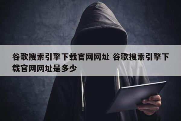 谷歌搜索引擎下载官网网址 谷歌搜索引擎下载官网网址是多少