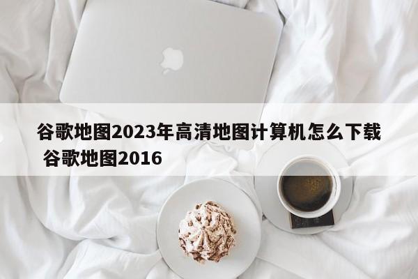 谷歌地图2023年高清地图计算机怎么下载 谷歌地图2016