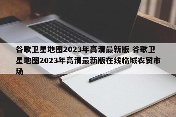 谷歌卫星地图2023年高清最新版 谷歌卫星地图2023年高清最新版在线临城农贸市场