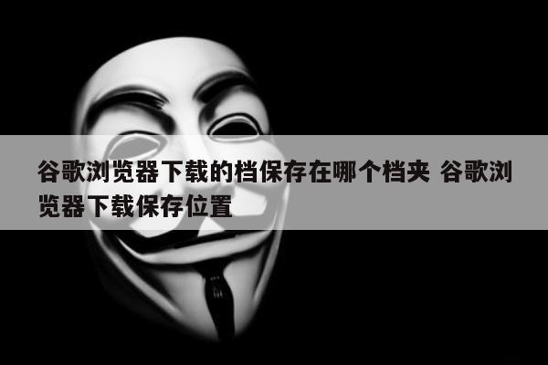 谷歌浏览器下载的档保存在哪个档夹 谷歌浏览器下载保存位置