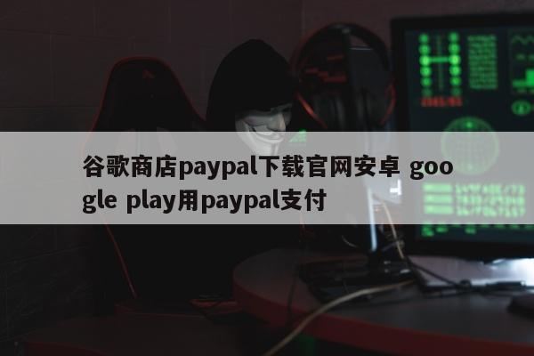 谷歌商店paypal下载官网安卓 google play用paypal支付