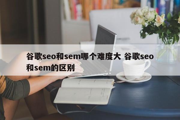 谷歌seo和sem哪个难度大 谷歌seo和sem的区别