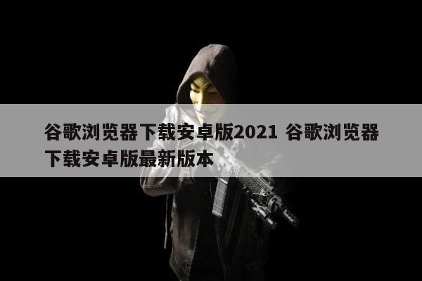 谷歌浏览器下载安卓版2021 谷歌浏览器下载安卓版最新版本