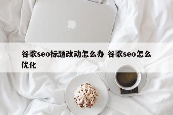 谷歌seo标题改动怎么办 谷歌seo怎么优化