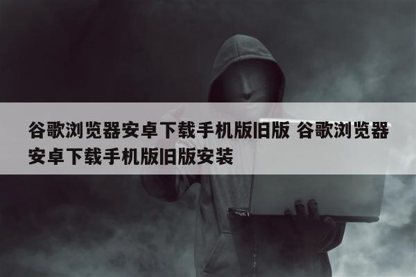 谷歌浏览器安卓下载手机版旧版 谷歌浏览器安卓下载手机版旧版安装