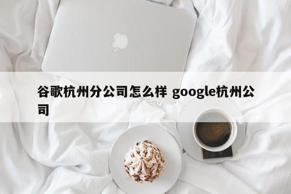 谷歌杭州分公司怎么样 google杭州公司