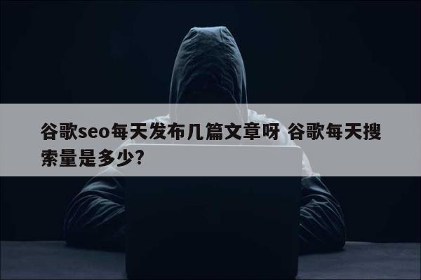 谷歌seo每天发布几篇文章呀 谷歌每天搜索量是多少?