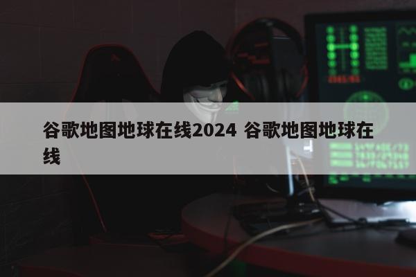 谷歌地图地球在线2024 谷歌地图地球在线