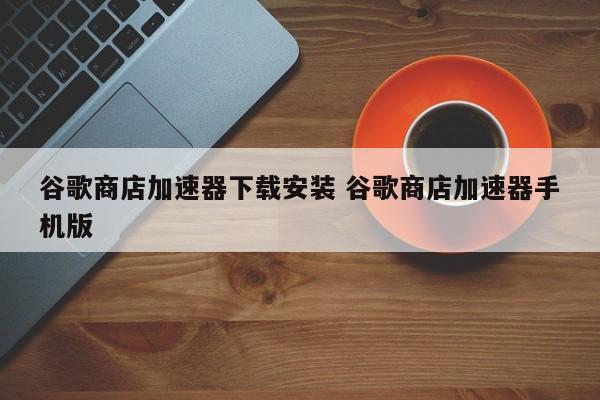 谷歌商店加速器下载安装 谷歌商店加速器手机版