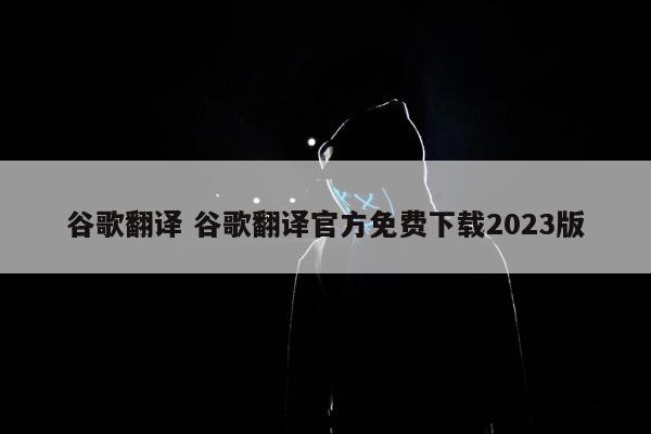 谷歌翻译 谷歌翻译官方免费下载2023版