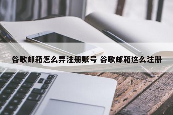 谷歌邮箱怎么弄注册账号 谷歌邮箱这么注册