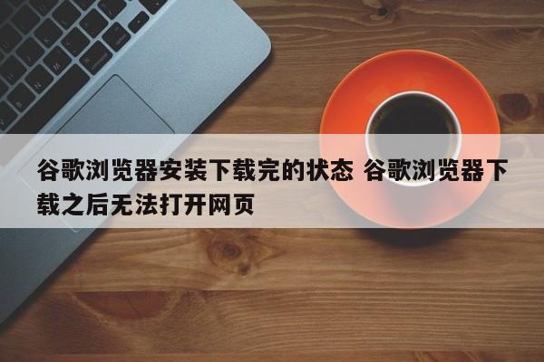 谷歌浏览器安装下载完的状态 谷歌浏览器下载之后无法打开网页