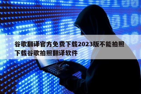 谷歌翻译官方免费下载2023版不能拍照 下载谷歌拍照翻译软件