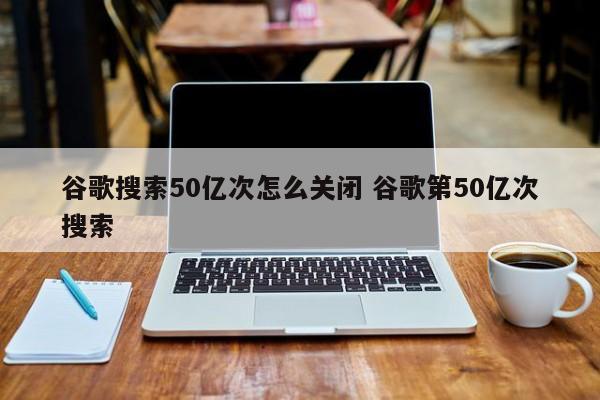 谷歌搜索50亿次怎么关闭 谷歌第50亿次搜索