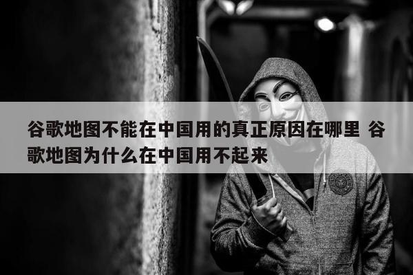 谷歌地图不能在中国用的真正原因在哪里 谷歌地图为什么在中国用不起来