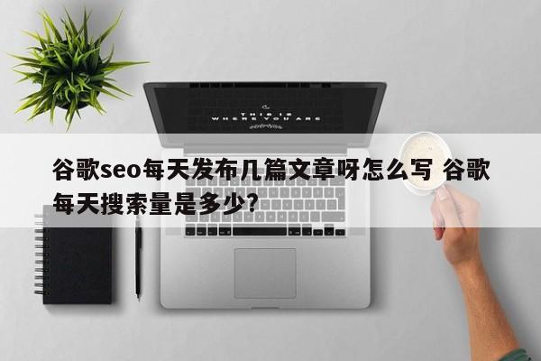 谷歌seo每天发布几篇文章呀怎么写 谷歌每天搜索量是多少?