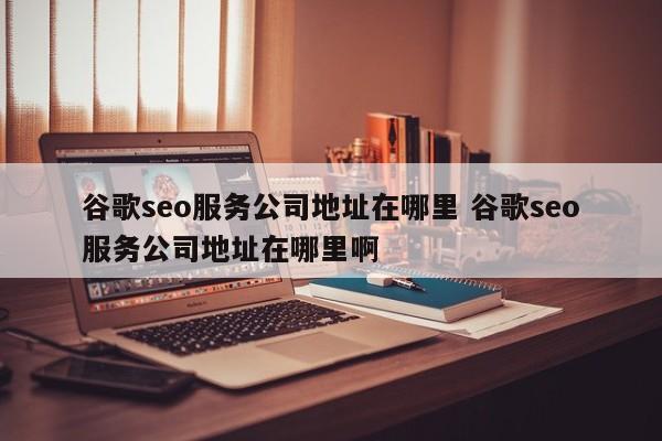 谷歌seo服务公司地址在哪里 谷歌seo服务公司地址在哪里啊