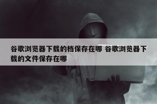 谷歌浏览器下载的档保存在哪 谷歌浏览器下载的文件保存在哪