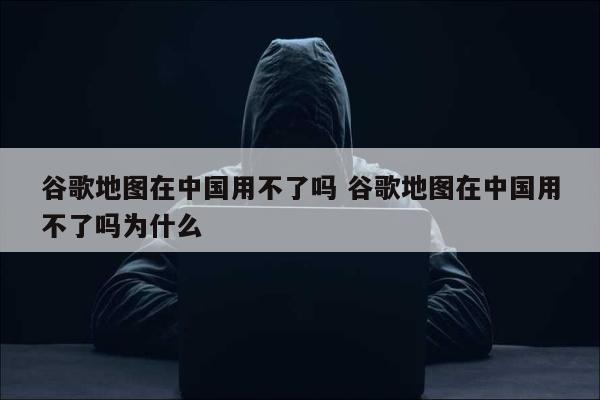 谷歌地图在中国用不了吗 谷歌地图在中国用不了吗为什么