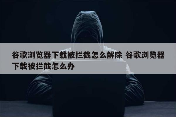 谷歌浏览器下载被拦截怎么解除 谷歌浏览器下载被拦截怎么办