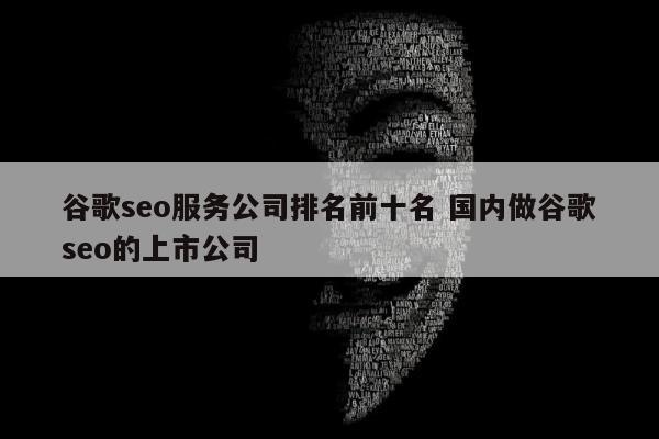 谷歌seo服务公司排名前十名 国内做谷歌seo的上市公司