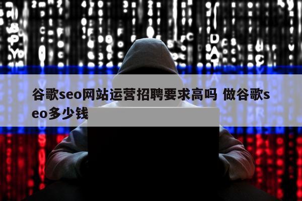 谷歌seo网站运营招聘要求高吗 做谷歌seo多少钱