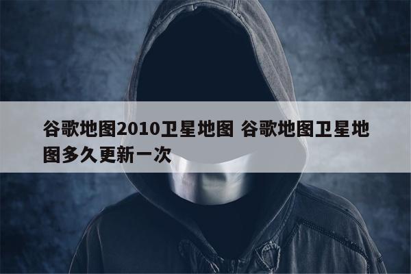 谷歌地图2010卫星地图 谷歌地图卫星地图多久更新一次