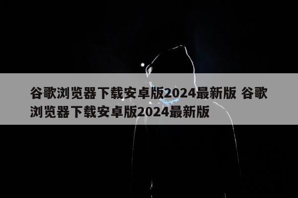 谷歌浏览器下载安卓版2024最新版 谷歌浏览器下载安卓版2024最新版