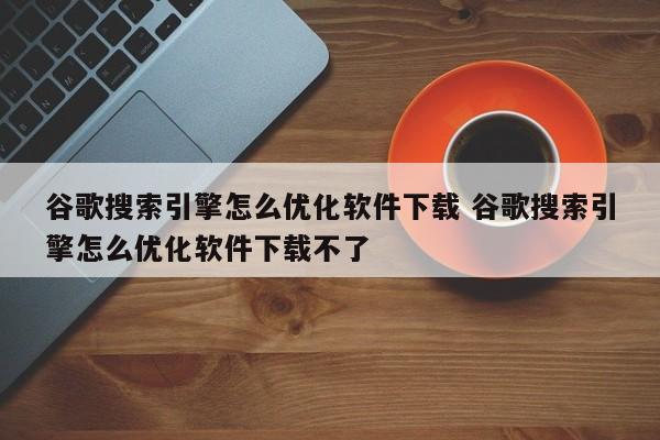 谷歌搜索引擎怎么优化软件下载 谷歌搜索引擎怎么优化软件下载不了