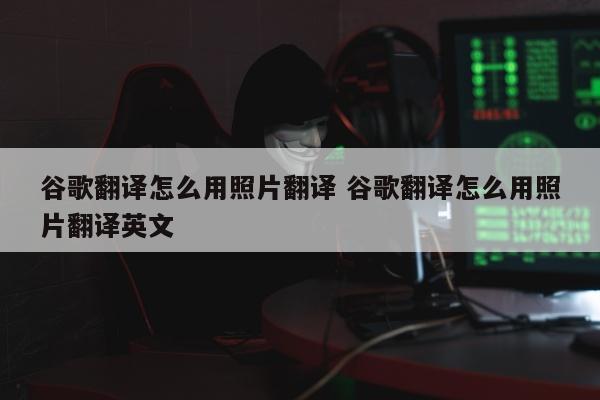 谷歌翻译怎么用照片翻译 谷歌翻译怎么用照片翻译英文