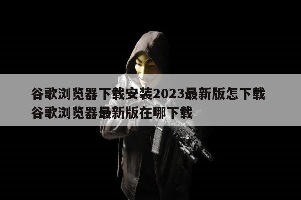 谷歌浏览器下载安装2023最新版怎下载 谷歌浏览器最新版在哪下载