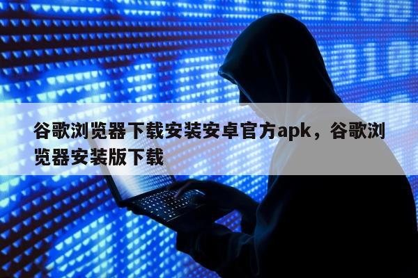 谷歌浏览器下载安装安卓官方apk，谷歌浏览器安装版下载