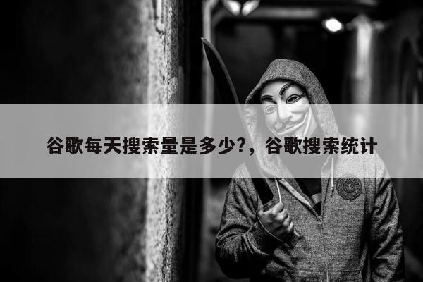 谷歌每天搜索量是多少?，谷歌搜索统计