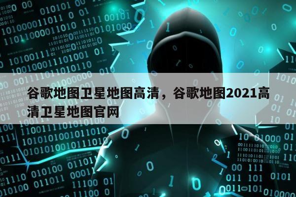 谷歌地图卫星地图高清，谷歌地图2021高清卫星地图官网