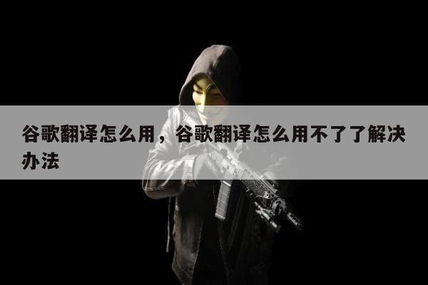 谷歌翻译怎么用，谷歌翻译怎么用不了了解决办法