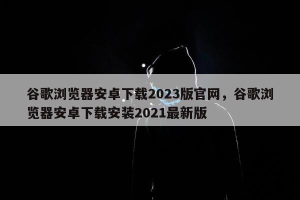 谷歌浏览器安卓下载2023版官网，谷歌浏览器安卓下载安装2021最新版