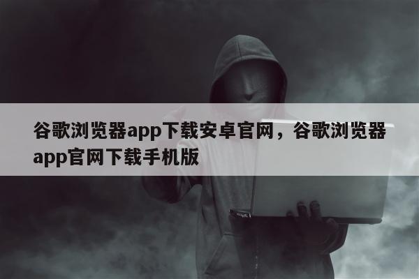 谷歌浏览器app下载安卓官网，谷歌浏览器app官网下载手机版