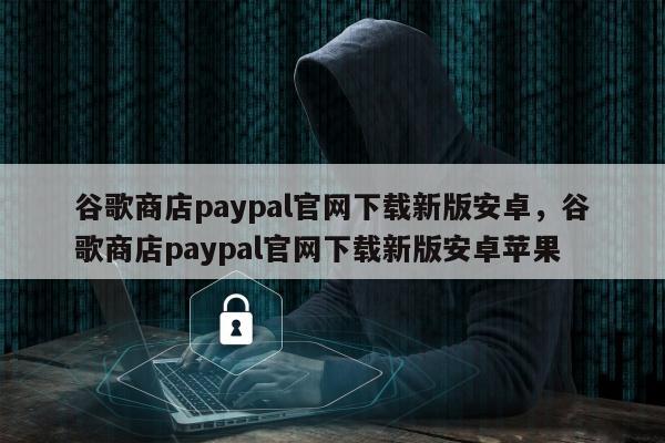 谷歌商店paypal官网下载新版安卓	，谷歌商店paypal官网下载新版安卓苹果