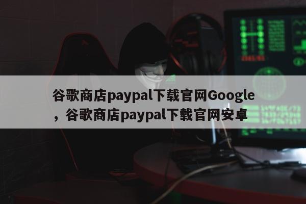 谷歌商店paypal下载官网Google，谷歌商店paypal下载官网安卓