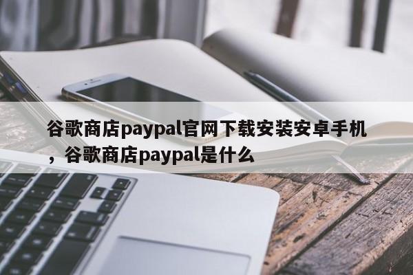 谷歌商店paypal官网下载安装安卓手机，谷歌商店paypal是什么