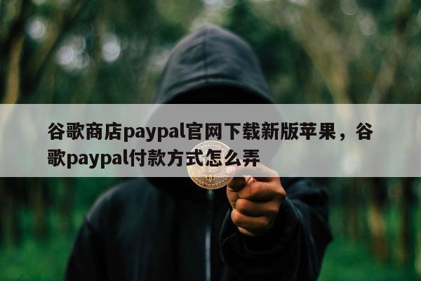 谷歌商店paypal官网下载新版苹果，谷歌paypal付款方式怎么弄