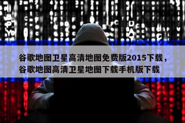 谷歌地图卫星高清地图免费版2015下载	，谷歌地图高清卫星地图下载手机版下载